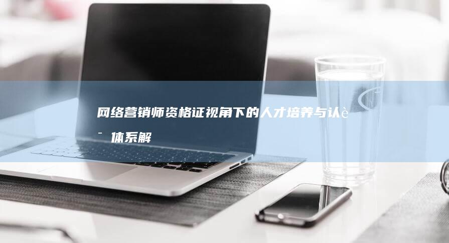 网络营销师资格证视角下的人才培养与认证体系解析