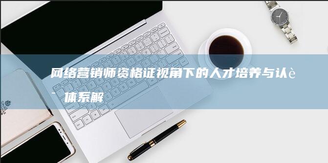 网络营销师资格证视角下的人才培养与认证体系解析